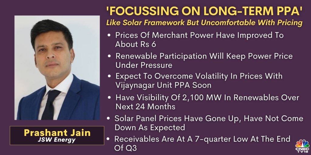  On JSW Energy:  Prices of merchant power have improved and now they are in the region of Rs 3-.3.20 per day average and peak power prices are hovering around Rs 6. But the merchant power prices will continue to remain under pressure because you are seeing more and more renewable participation and penetration which is happening. So that is where we see lower merchant prices and that trend will continue. However, we have been focusing on more long term PPAs. During the quarter also, we increased our long-term PPA portfolio to 82 percent and we have also done a long-term tie-up which will be completed in the next financial year wherein our long-term PPA portfolio will increase to 87 percent. With that our Maharashtra unit will be completely long-term tied up and only the Vijaynagar unit will remain which we expect in the next 24 months we will be able to tie up. So, we will be overcoming this volatility in the next 24 months timeframe.  Catch the conversation    here   .    
